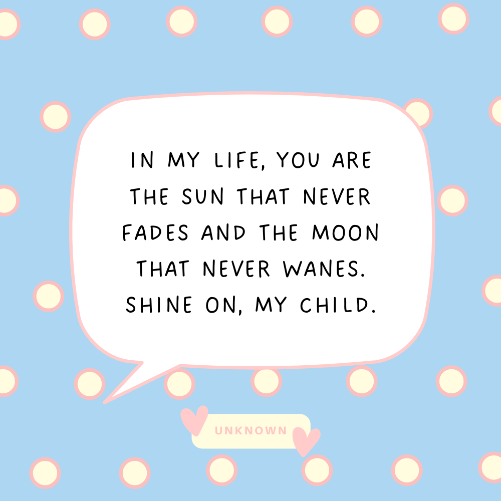 "In my life, you are the sun that never fades and the moon that never wanes. Shine on, my child."