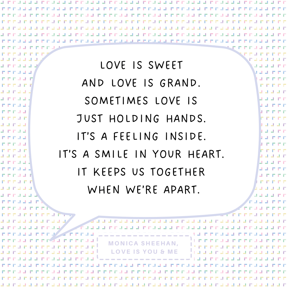 "Love is sweet and love is grand. Sometimes love is just holding hands. It’s a feeling inside. It’s a smile in your heart. It keeps us together when we’re apart." Monica Sheehan, Love is You & Me