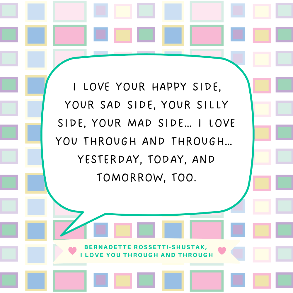 "I love your happy side, your sad side, your silly side, your mad side… I love you through and through… yesterday, today, and tomorrow, too." Bernadette Rossetti-Shustak, I Love You Through and Through