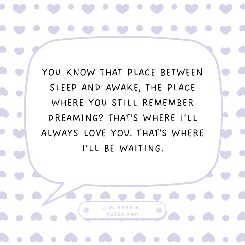 "You know that place between sleep and awake, the place where you still remember dreaming? That’s where I’ll always love you. That’s where I’ll be waiting." J.M. Barrie, Peter Pan