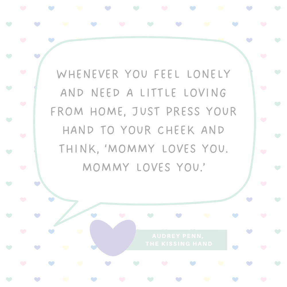 "Whenever you feel lonely and need a little loving from home, just press your hand to your cheek and think, ‘Mommy loves you. Mommy loves you.’" Audrey Penn, The Kissing Hand