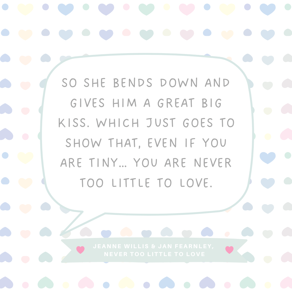 "So she bends down and gives him a great big kiss. Which just goes to show that, even if you are tiny… you are never too little to love." Jeanne Willis & Jan Fearnley, Never Too Little To Love