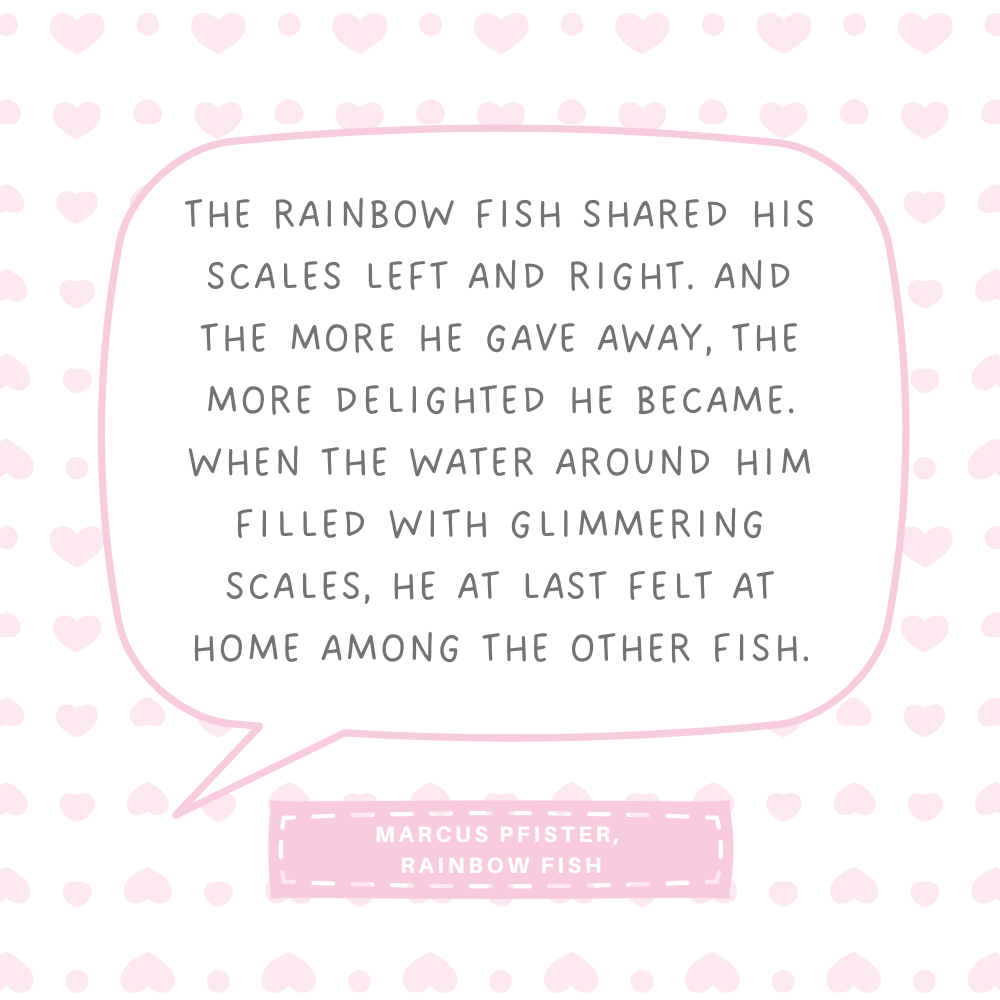 "The Rainbow Fish shared his scales left and right. And the more he gave away, the more delighted he became. When the water around him filled with glimmering scales, he at last felt at home among the other fish." Marcus Pfister, Rainbow Fish