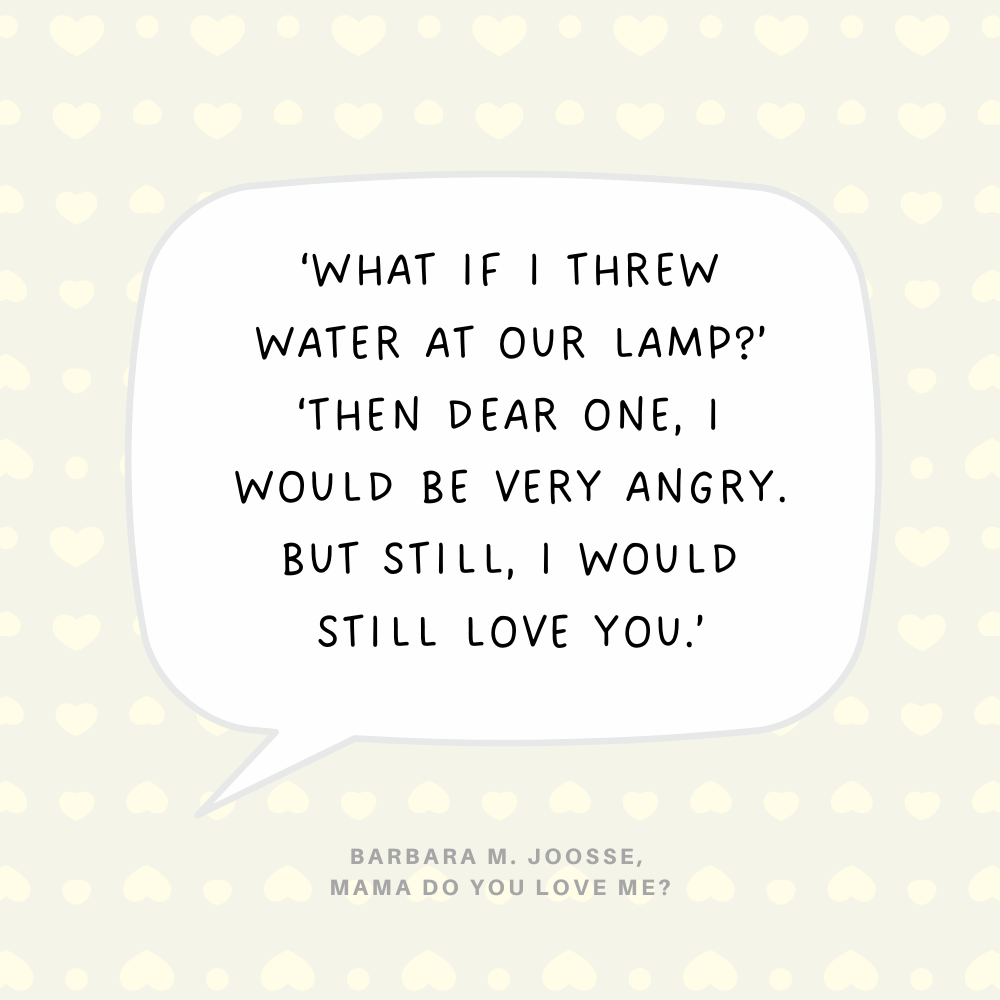 "What if I threw water at our lamp?’ ‘Then Dear One, I would be very angry. But still, I would still love you.’" Barbara M. Joosse, Mama Do You Love Me?
