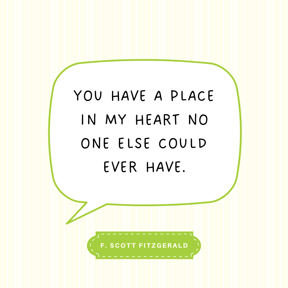 "You have a place in my heart no one else could ever have." F. Scott Fitzgerald