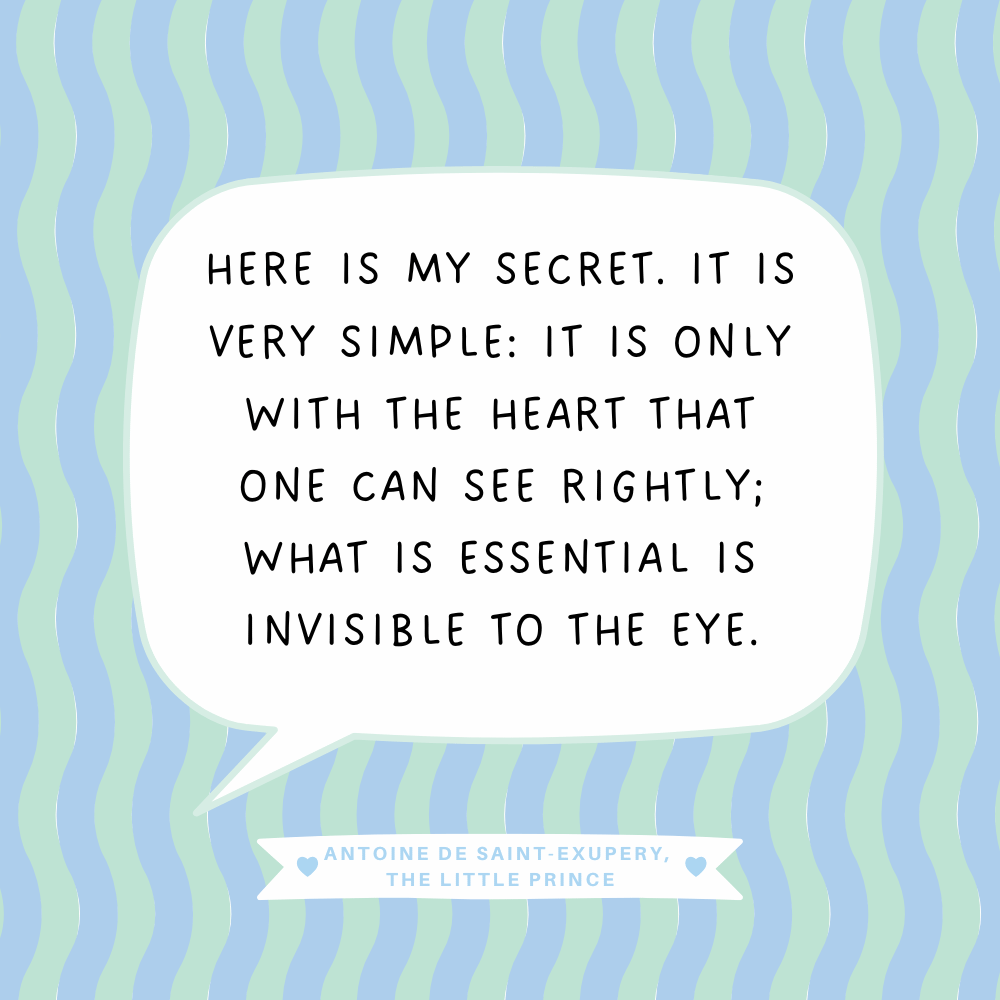 "Here is my secret. It is very simple: It is only with the heart that one can see rightly; what is essential is invisible to the eye." Antoine de Saint-Exupery, The Little Prince