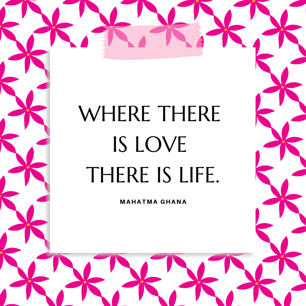 "Where there is love there is life." Mahatma Ghana