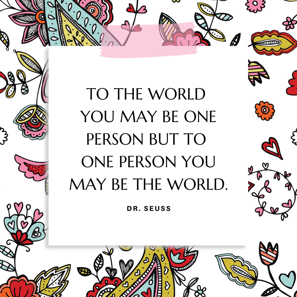 “To the world you may be one person but to one person you may be the world.” Dr. Seuss