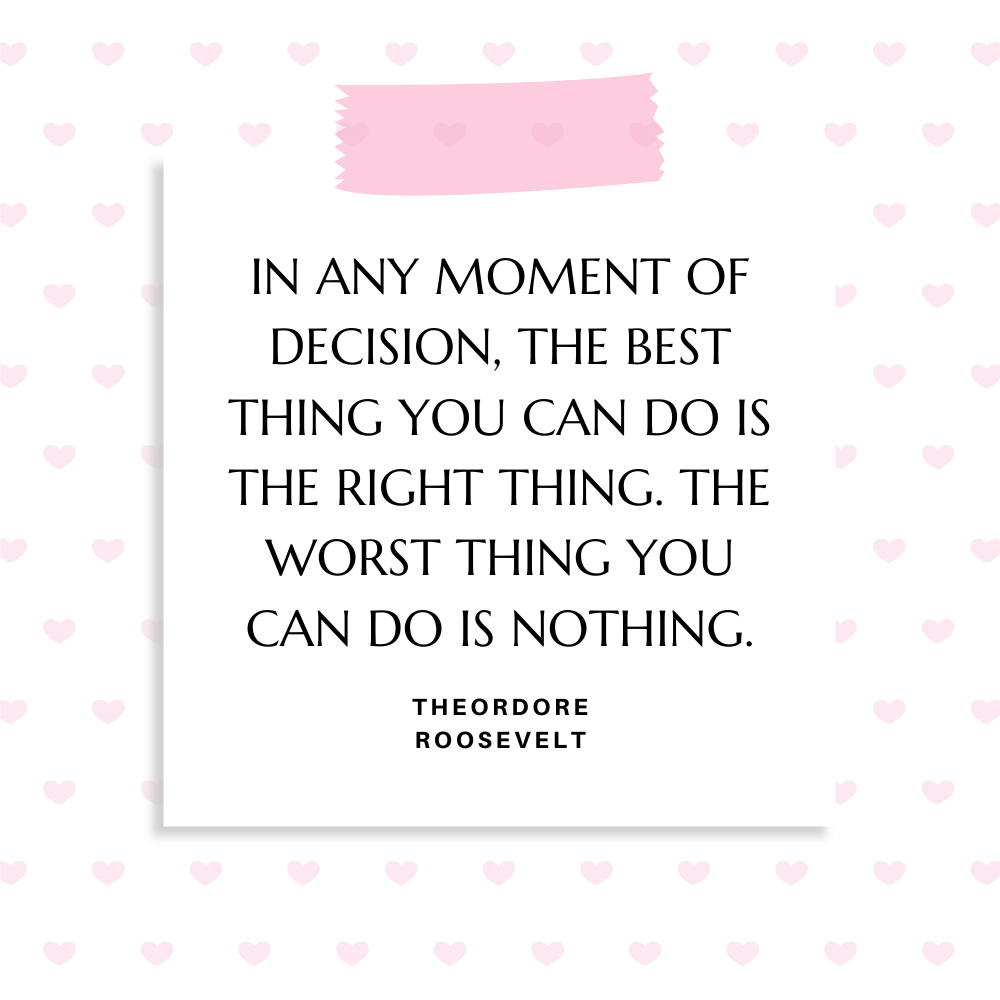 ”In any moment of decision, the best thing you can do is the right thing. The worst thing you can do is nothing.” Theordore Roosevelt
