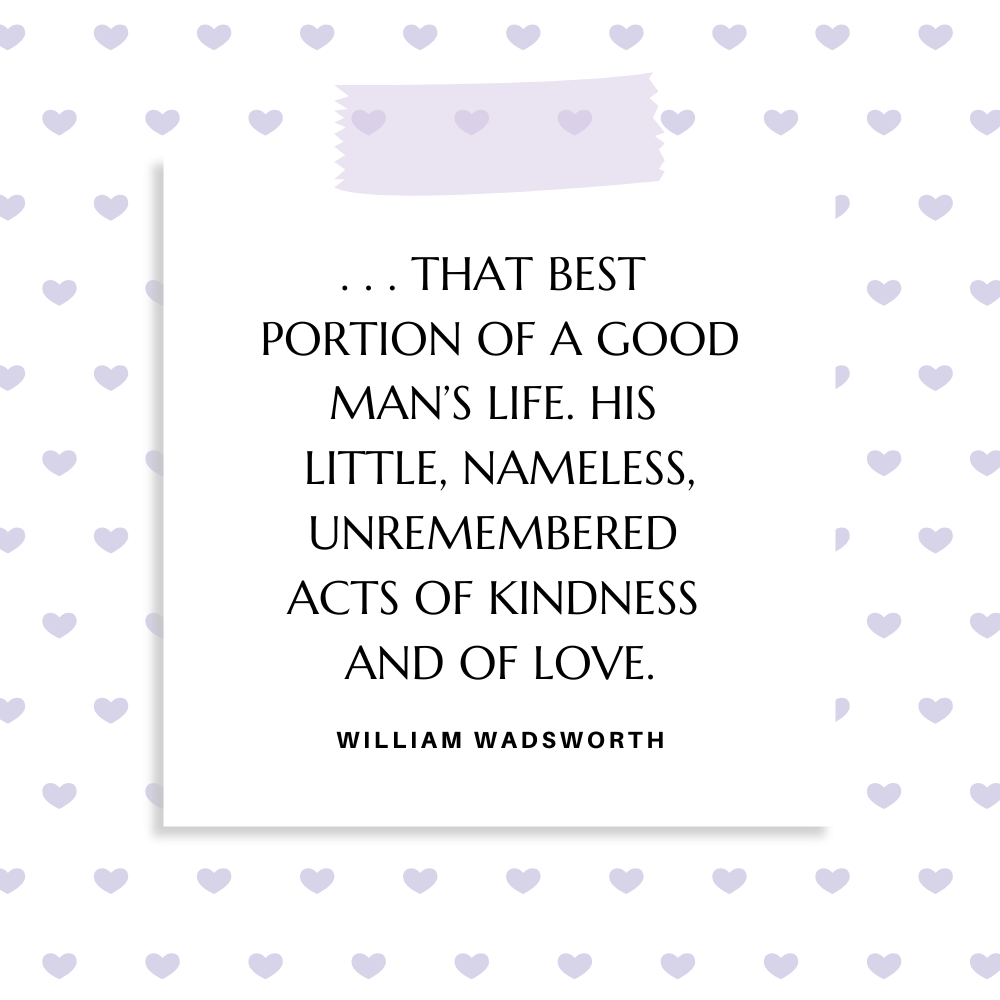”. . . that best portion of a good man’s life. / His little, nameless, unremembered acts / Of kindness and of love.” William Wadsworth