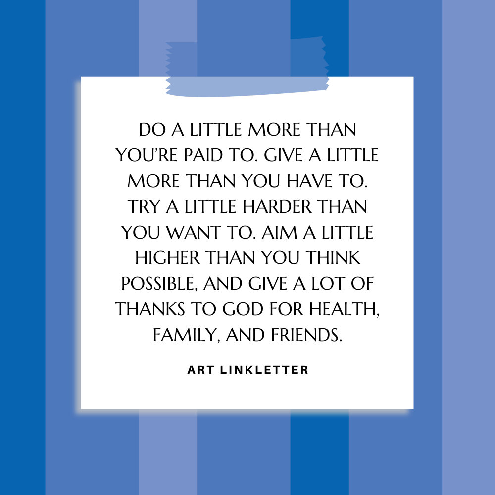 ”Do a little more than you’re paid to. Give a little more than you have to. Try a little harder than you want to. Aim a little higher than you think possible, and give a lot of thanks to God for health, family, and friends.” Art Linkletter