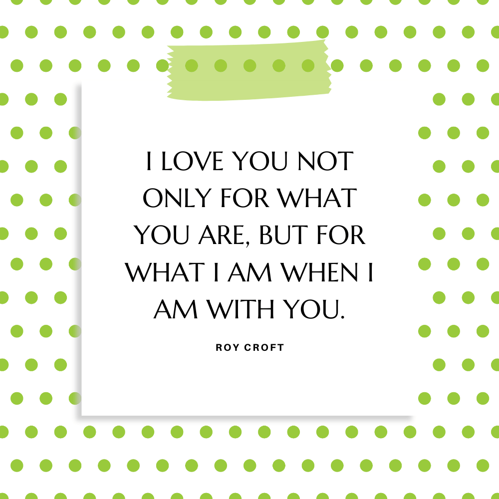 "I love you not only for what you are, but for what I am when I am with you." Roy Croft
