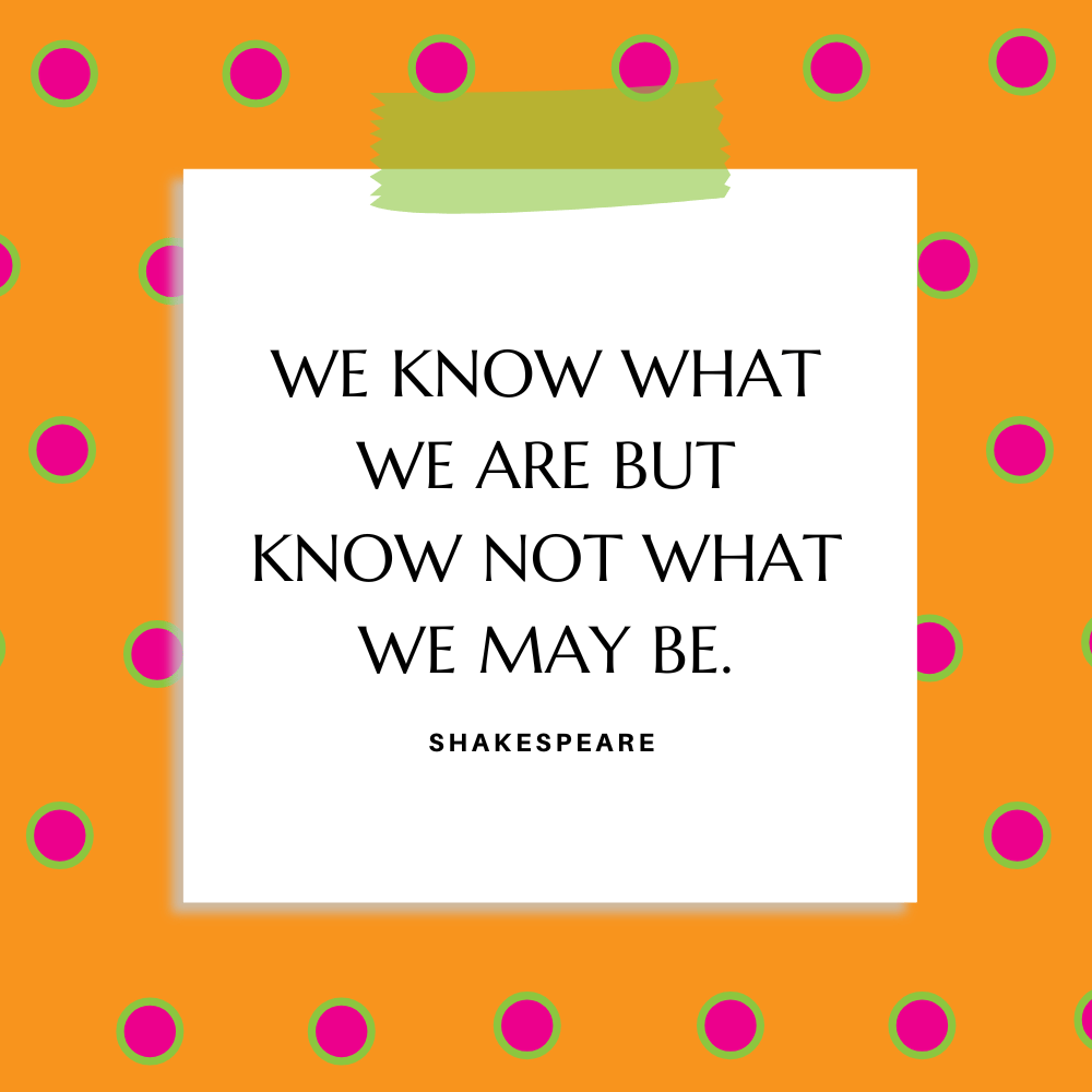 ”We know what we are but know not what we may be.” Shakespeare