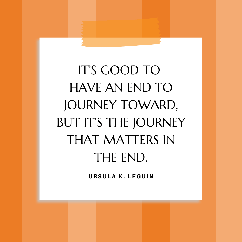 ”It’s good to have an end to journey toward, but it’s the journey that matters in the end.” Ursula K. LeGuin