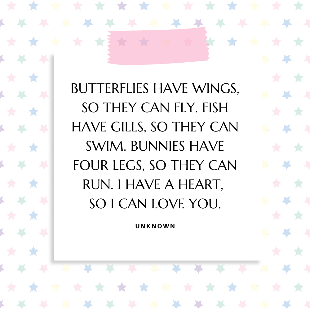 "Butterflies have wings, so they can fly. Fish have gills, so they can swim. Bunnies have four legs, so they can run. I have a heart, so I can love you." Unknown