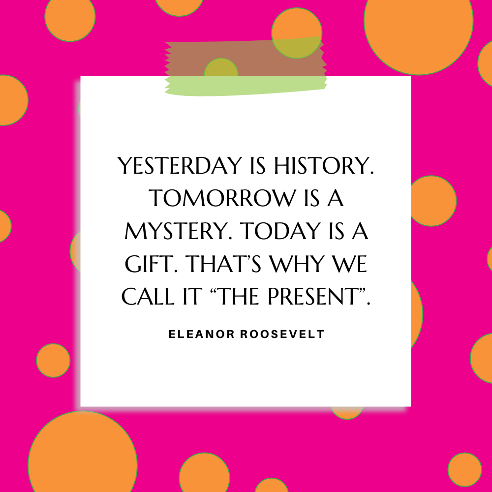 ”Yesterday is history. Tomorrow is a mystery. Today is a gift. That’s why we call it ‘The Present’.” Eleanor Roosevelt
