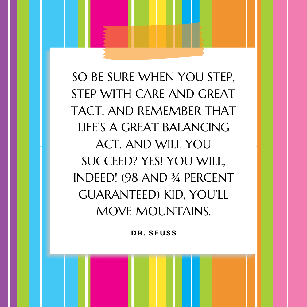 ”So be sure when you step, Step with care and great tact. And remember that life’s A Great Balancing Act. And will you succeed? Yes! You will, indeed! (98 and ¾ percent guaranteed) Kid, you’ll move mountains.” Dr. Seuss