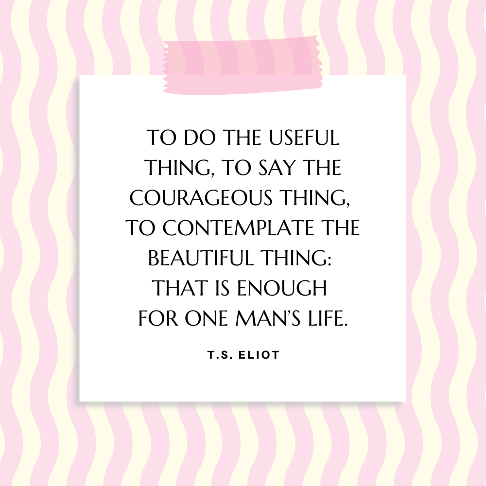 ”To do the useful thing, to say the courageous thing, to contemplate the beautiful thing: that is enough for one man’s life.” T.S. Eliot