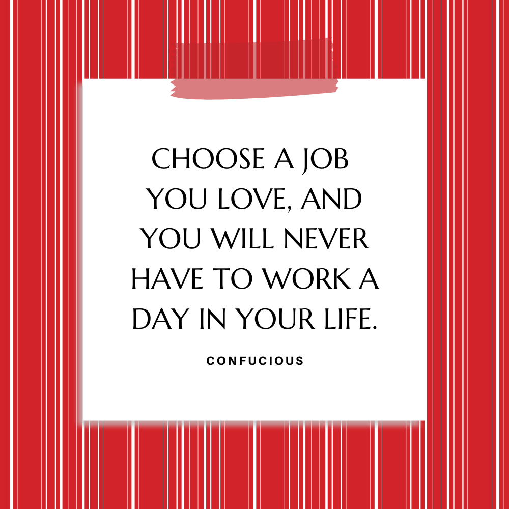 ”Choose a job you love, and you will never have to work a day in your life.” " Confucious