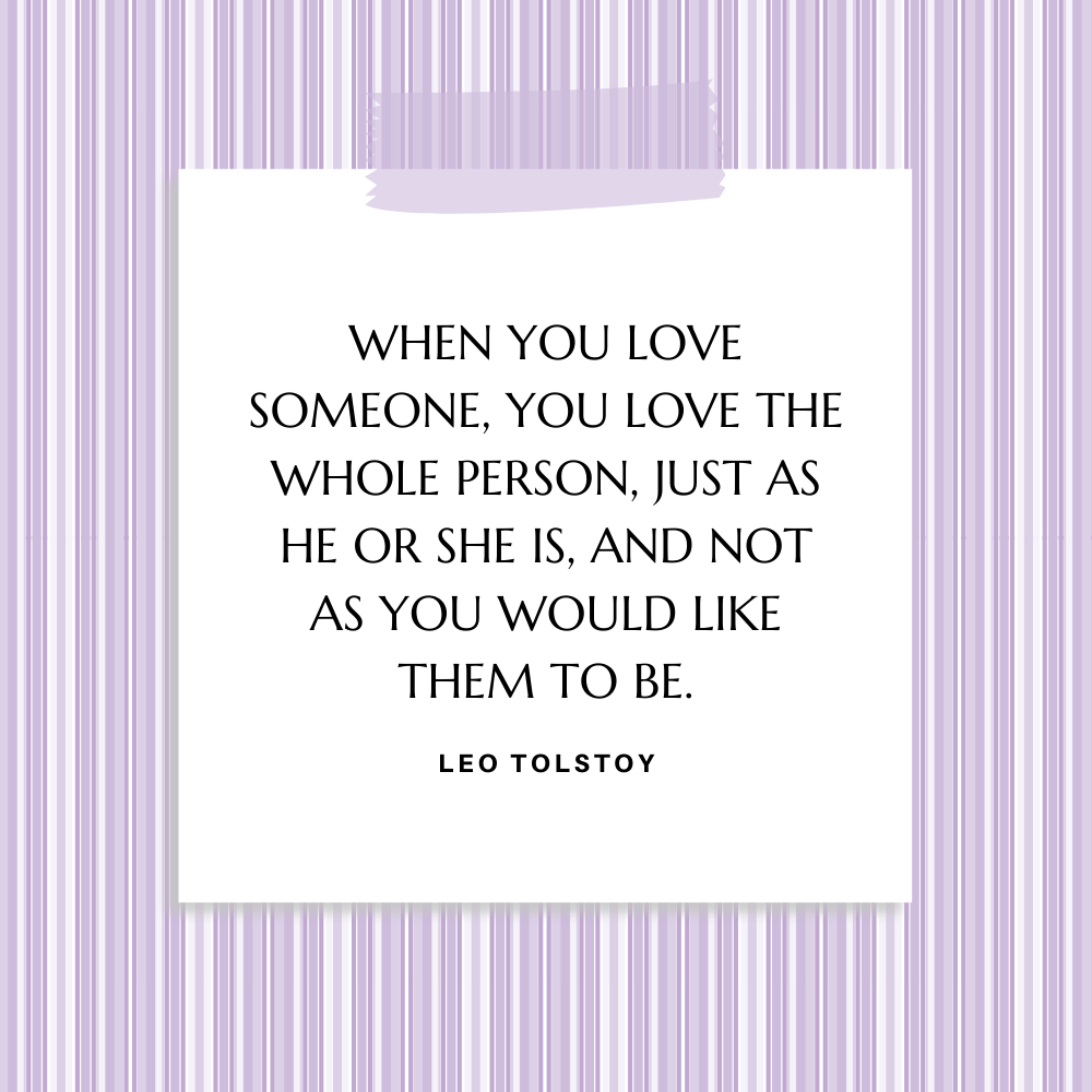 "When you love someone, you love the whole person, just as he or she is, and not as you would like them to be." Leo Tolstoy