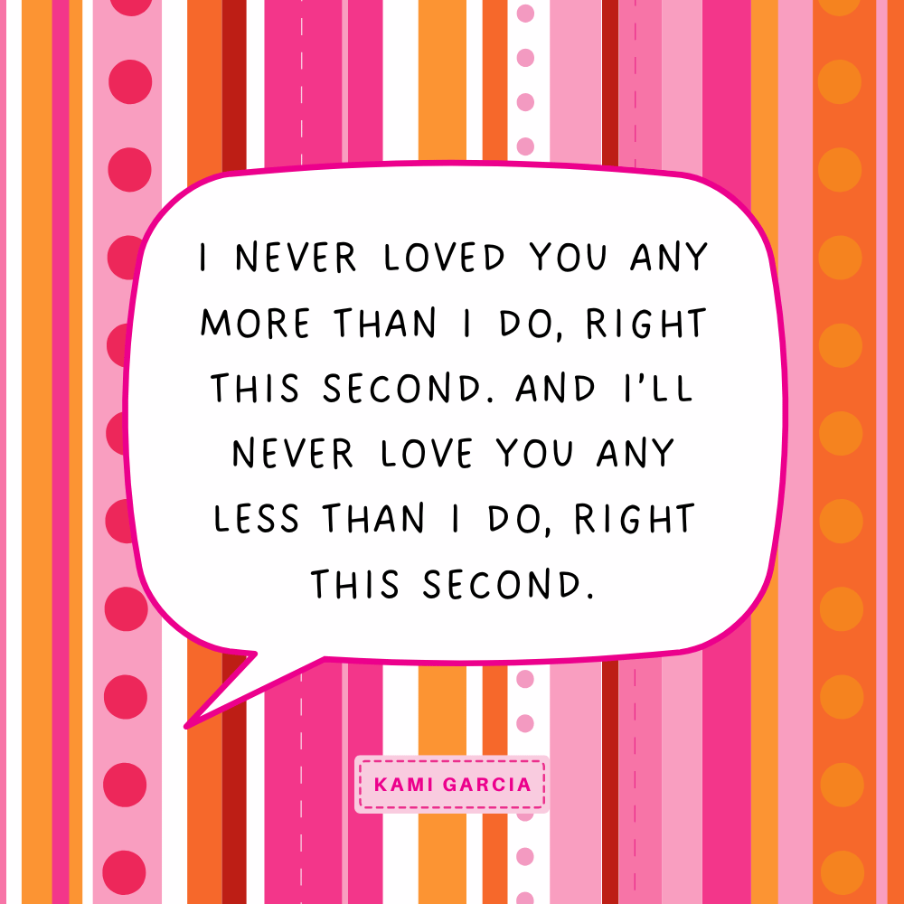 "I never loved you any more than I do, right this second. And I’ll never love you any less than I do, right this second." Kami Garcia