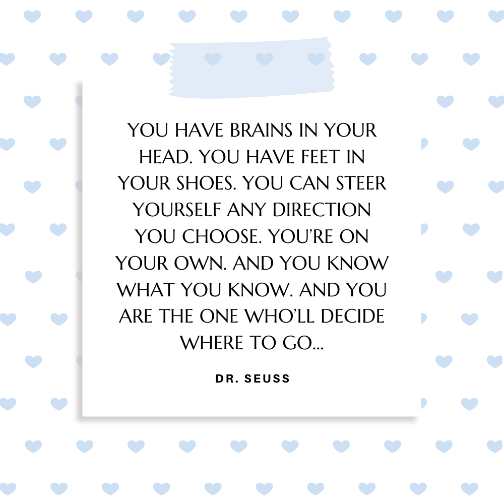 ”You have brains in your head. You have feet in your shoes. You can steer yourself any direction you choose. You’re on your own. And you know what you know. And YOU are the one who’ll decide where to go…” Dr. Seuss