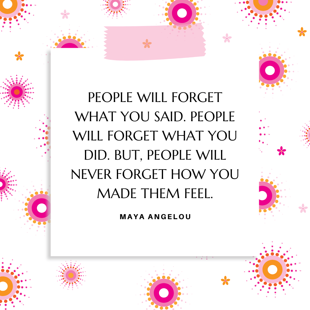 “People will forget what you said. People will forget what you did. But, people will never forget how you made them feel.” Maya Angelou
