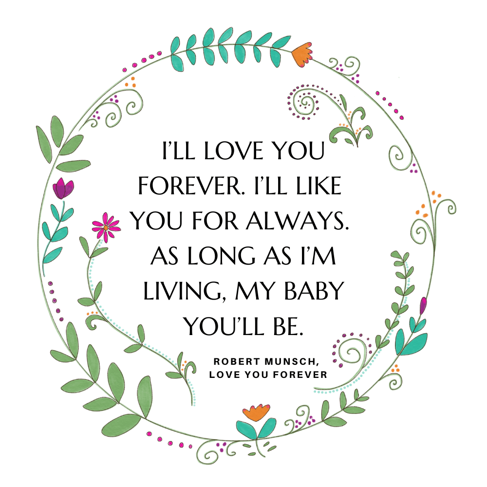 "I’ll love you forever. I’ll like you for always. As long as I’m living, my baby you’ll be." Robert Munsch, Love You Forever