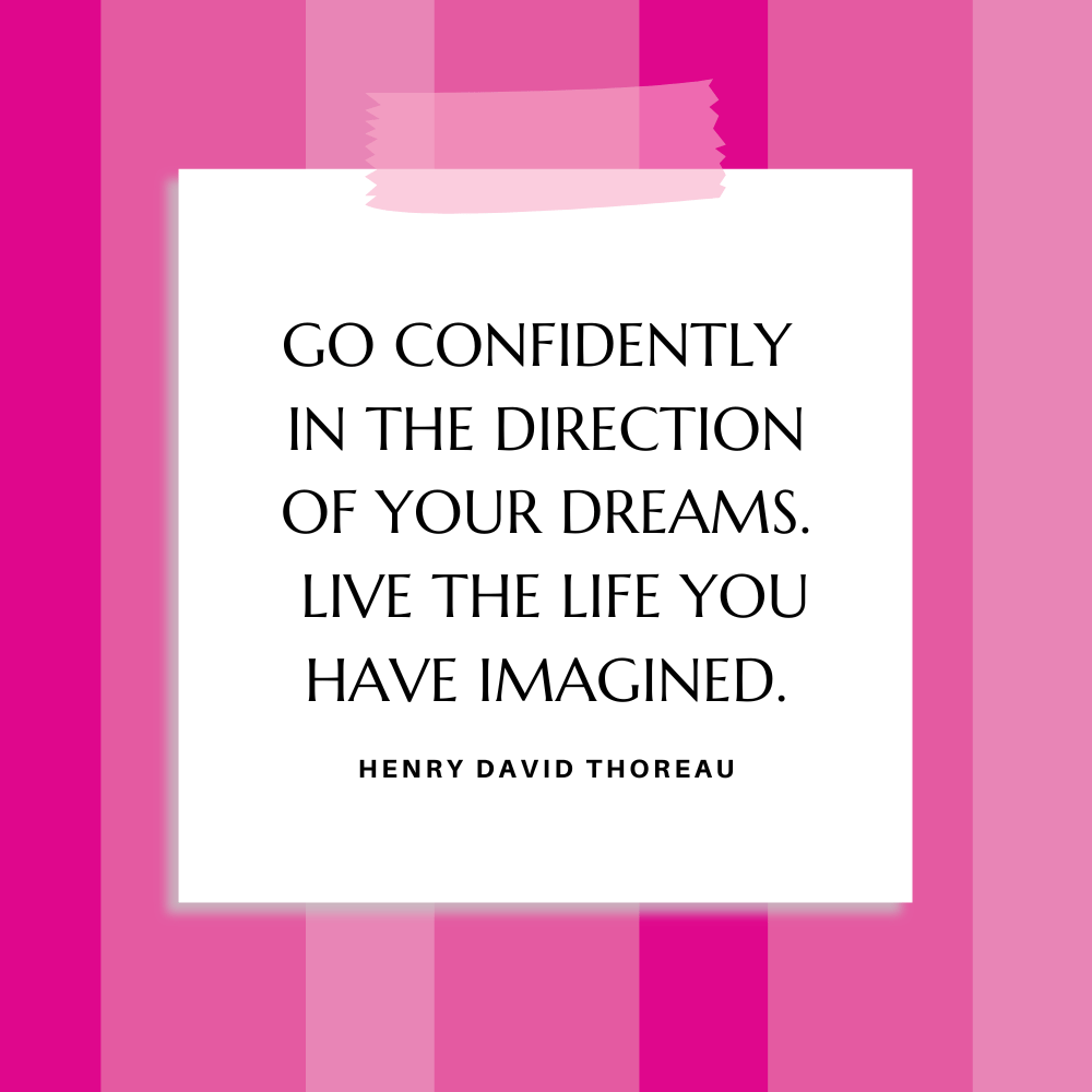 ”Go confidently in the direction of your dreams.  Live the life you have imagined.” Henry David Thoreau