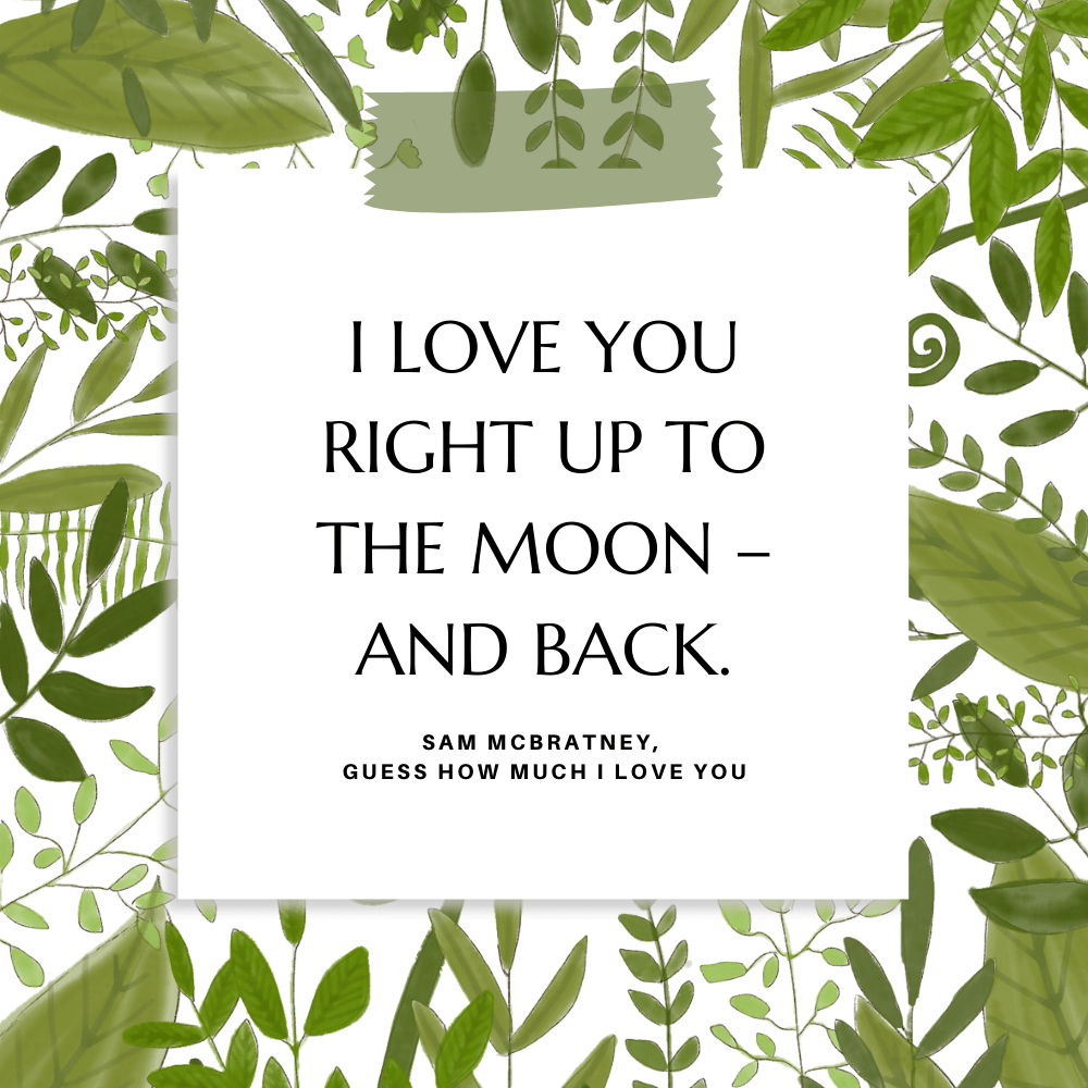 "I love you right up to the moon– and back." Sam McBratney, Guess How Much I Love You