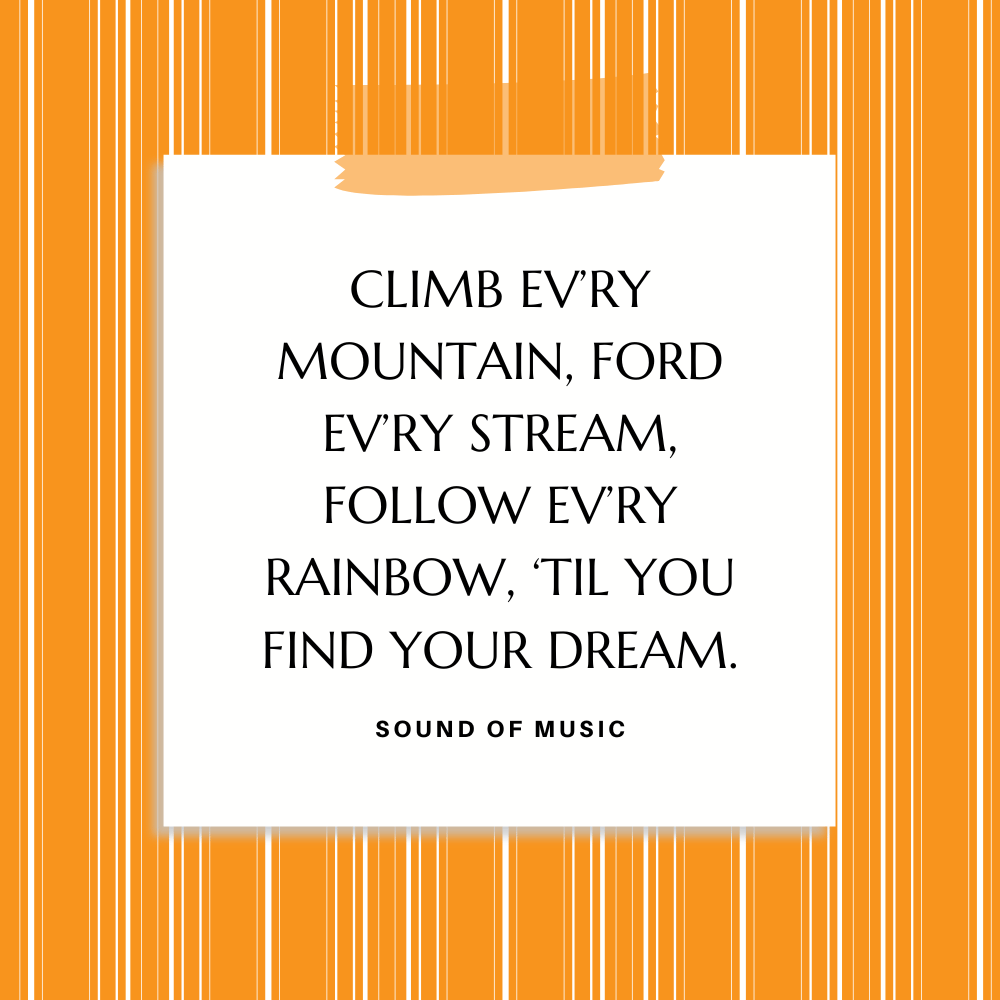 ”Climb ev’ry mountain, Ford ev’ry stream, Follow ev’ry rainbow, ‘Til you find your dream.” Sound of Music