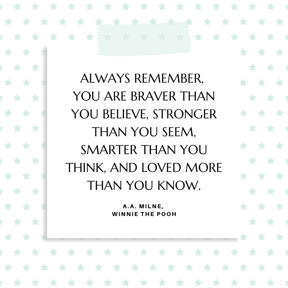 "Always remember, you are braver than you believe, stronger than you seem, smarter than you think, and loved more than you know." A.A. Milne, Winnie the Pooh