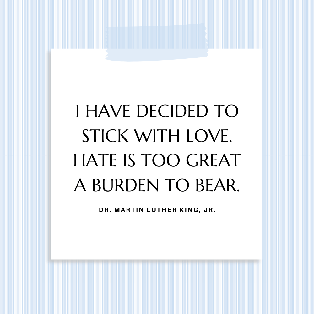 "I have decided to stick with love. Hate is too great a burden to bear." ~Dr. Martin Luther King, Jr.