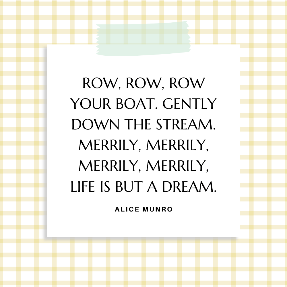 ”Row, row, row your boat. Gently down the stream. Merrily, merrily, merrily, merrily, life is but a dream.” Alice Munro