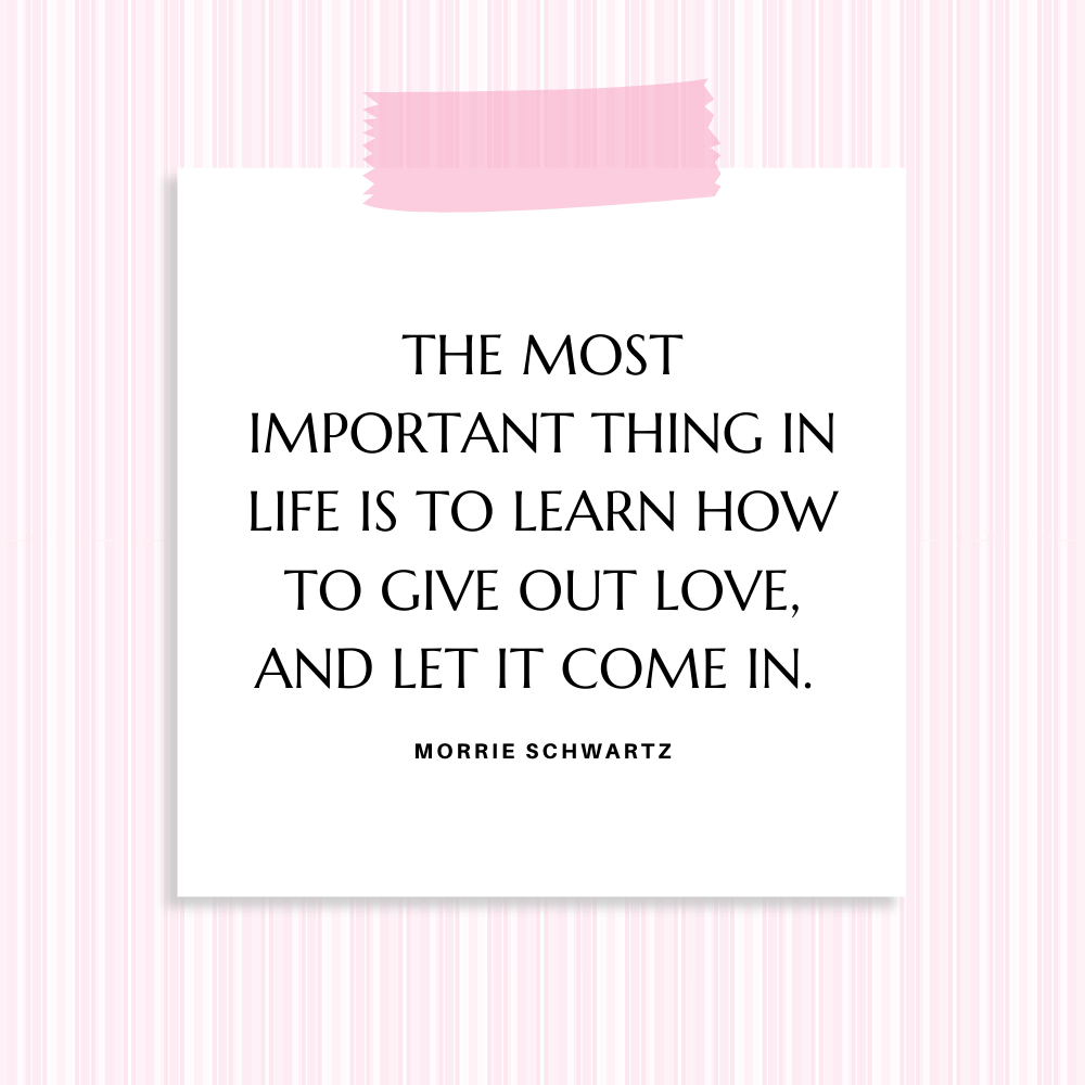 "The most important thing in life is to learn how to give out love, and let it come in. " Morrie Schwartz